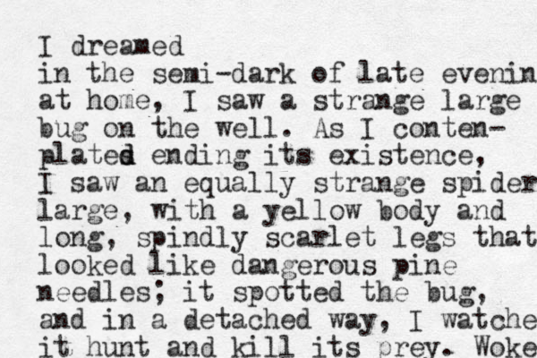 I dreamed in the semi-dark of late evening at home, I saw a strange large bug on the well. As I conten- plates d d ending its existence, I saw an equally strange spider large, with a yellow body and long, spindly scarlet legs that looked like dangerous pine needles ; it spotted the bug, and in a detached way, I watched it hunt and kill its prey. Woke 