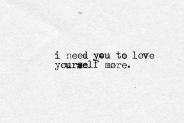 i need you to love yourself more.