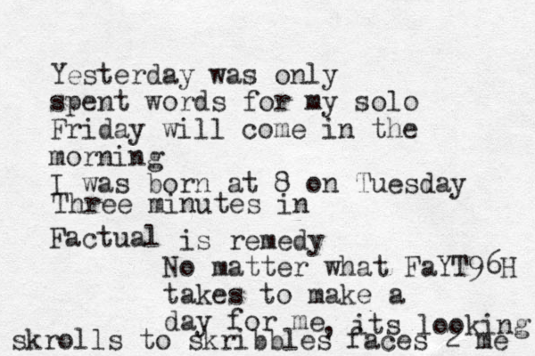 Yesterday was only spent words for my solo Friday will come in the morning I was born at 8 on Tuesday Factual is remedy No matter what FaYT96H takes to make a day for me Three minutes in , its looking skrolls to skribbles faces 2 me 
