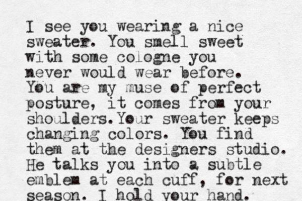 I see you wearing a nice sweater. You smell sweet with some cologne you never would wear before. You are my muse of perfect posture, it comes from your shoulders.Your sweater keeps changing colors. You find them at the designers studio. He talks you into a subtle emblem at each cuff, for next season. I hold your hand.