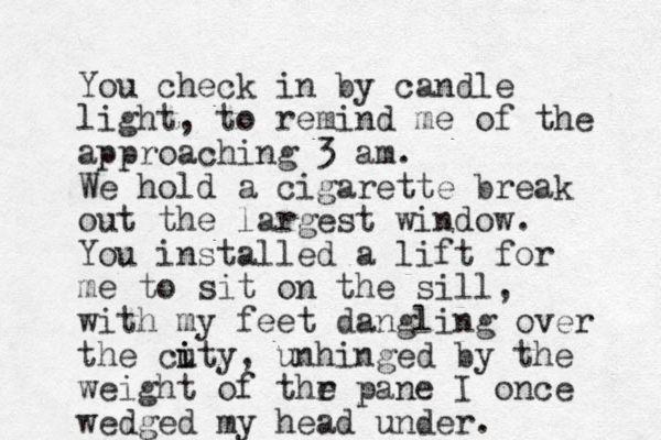 You check in by candle light, to remind me of the approaching 3 am. We hold a cigarette break out the largest window. You installed a lift for me to sit on the sill, with my feet dangling over the cuty i i , unhinged by the weight of thr e pane I once wedged my head under.