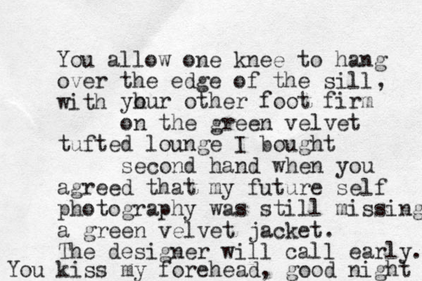 You allow one knee to hang over the edge of the sill with , yh our other foot firm on the green velvet tufted lounge I bought second hand when you agreed that my future self photography was still missing a green velvet jacket. The designer wi ll call early. You kiss my forehead, good night 