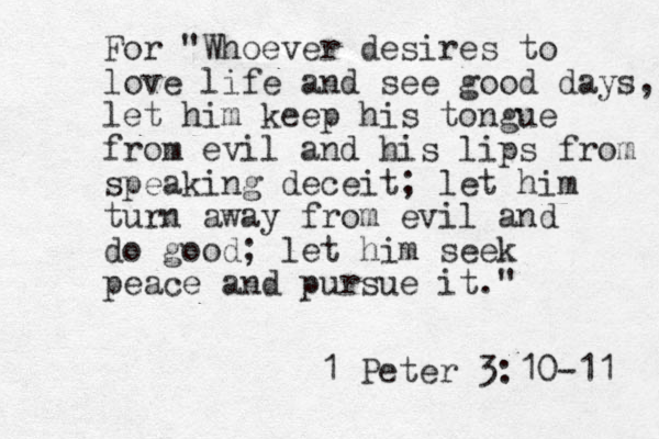 For "Whoever desires to love life and see good days, let him keep his tongue from evil and his lips from speaking deceit; let him turn away from evil and do good; let him seek peace and pursue it." 1 Peter 3:10-11 
