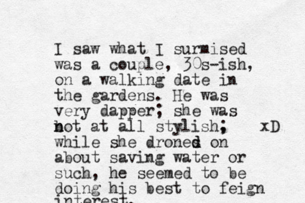 I saw what I surmised was a couple, 30s-ish, on a walking date in the gardens. He was very dapper; she was b n not at all stylish, ; while she drones d d on about saving water or such, he seemed to be doing his best to feign interest. xD 