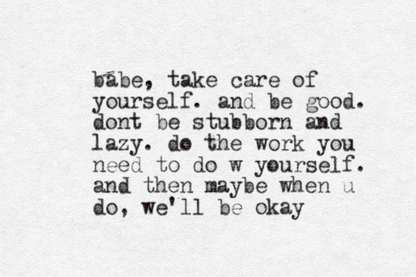babe, take care of yourself. and be good. dont be stubborn and lazy. do the work you need to do w yourself. and then maybe when u do, we'll be okay
