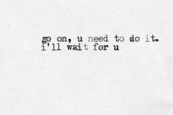 go on, u need to do it. i'll wait for u