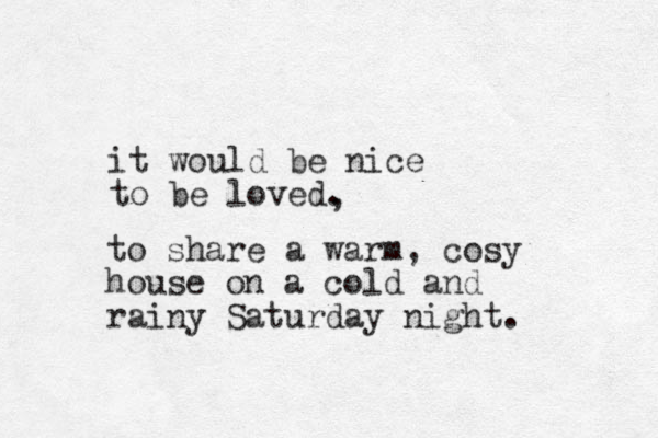 it would be nice to be loved. , to share a warm, cosy house on a cold and rainy Saturday night. 