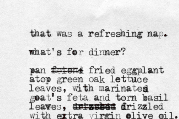 that was a refreshing nap. what's for dinner? pan feiend =====+ fried eggplant atop green oak lettuce leaves, with marinates goat's feta and torn basil leaves, drissed x zzled ======== f d drizzled with extra virgin olive oil. d d 