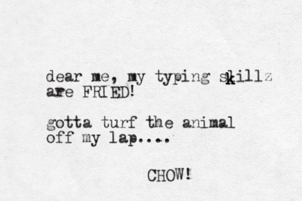 dear me, my typing slillz are FRIED! gotta turf the animal off my lap.... k k k CHOW!
