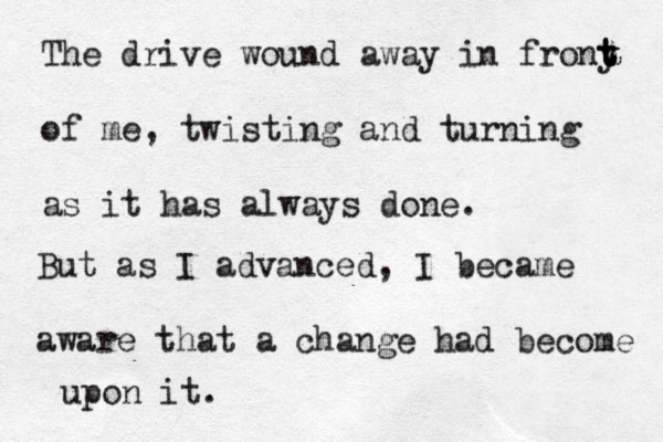 The drive wound away in frony t t t of me, twisting and turning as it has always done. But as I advanced, I became aware that a change had become upon it.