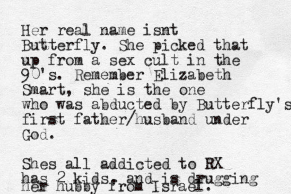 Her real name isnt Butterfly. She picked that up from a sex cult in the 90's. Remember Elizabeth Smart, she is the one who was abducted by Butterfly's first father/husband under God. Shes all addicted to RX has 2 kids, and is drugging her hubby from Israel.