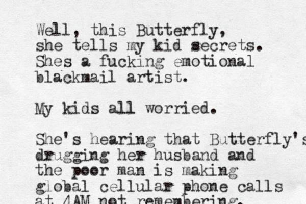 Well, this Butterfly, she tells my kid secrets. Shes a fucking emotional blackmail artist. My kids all worried. She' s hearing that Butterfly's drugging her husband and the poor man is making global cellular phone calls at 4AM not remembering.