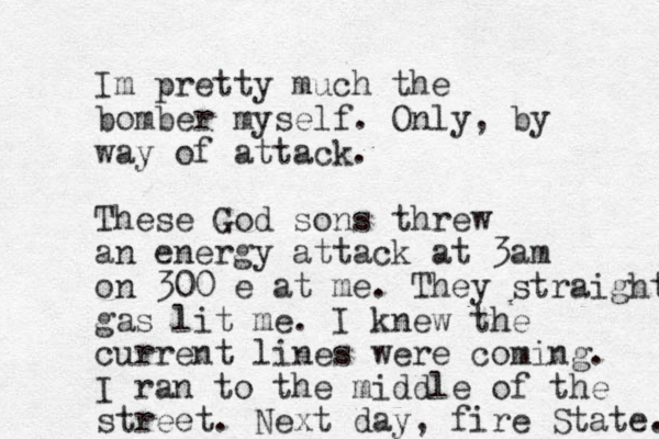 Im pretty much the bomber myself. Only, by way of attack. These God sons threw an energy attack at 3am on 300 e at me. They straight gas lit me. I knew the current lines were coming. I ran to the middle of the street. Next day, fire State. 