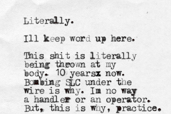 Literally. Ill keep word up here. This shit is literally being theown r at my body. 10 yearsz x x now. Bombing SLC under the wire is why. Im no way a handler or an operator. But, this is why, practice. 