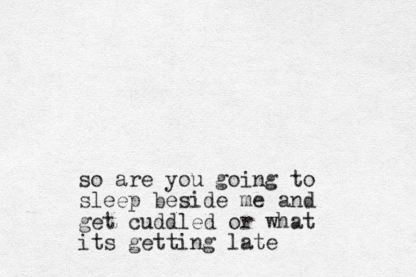 so are you going to sleep beside me and get cuddled or what its getting late
