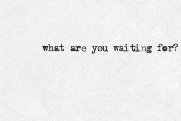 what are you waiting for? 