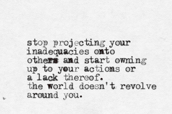 stop projecting your inadequacies onto others and start owning up to your actions or a lack thereof. the world doesn't revolve around you.
