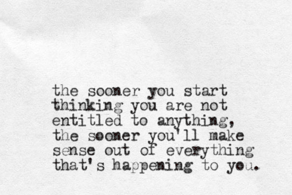 the sooner you start thinking you are not entitled to anything, the sooner you'll make sense out of everything that's happening to you. 