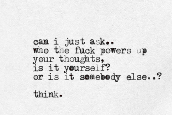 can i just ask.. who the fuck powers up your thoughts, is it yourself? or is it somebody else..? think.