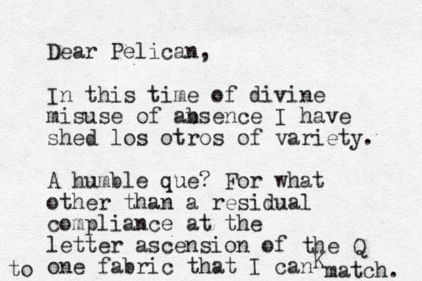 Dear Pelican, In this time of divine misuse of ansence b I have shed los otros of variety. A humble que? For what other than a residual compliance at the letter ascension of one fabric that I can match. the Q K to 