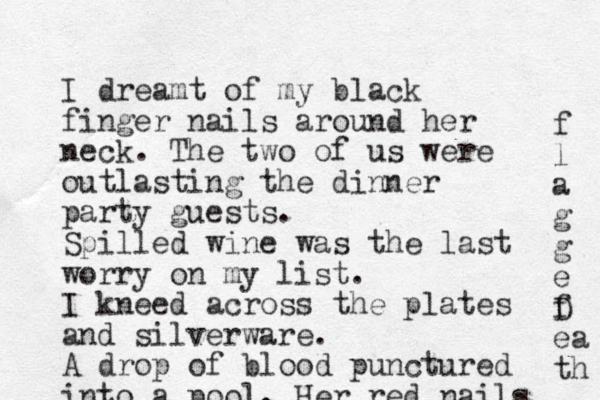 I dreamt of my black finger nails around her neck. The two of us were outlasting the dinner party guests. Spilled wine was the last worry on my list. I kneed across the plates and silverware. A drop of blood punctured into a pool. Her red nails f l a g g e f D ea th 