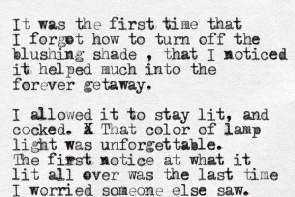 It was the first time that I forgot how to turn off the blushing shade , that I noticed it helped much into the forever getaway. I allowed it to stay lit, and cocked. a X That color of lamp light was unforgettable. The first notice at what it lit all over was the last time I worried someone else saw. 