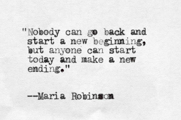 "Nobody can go back and start a new beginning, but anyone can start today and make a new ending." --Maria Robinson