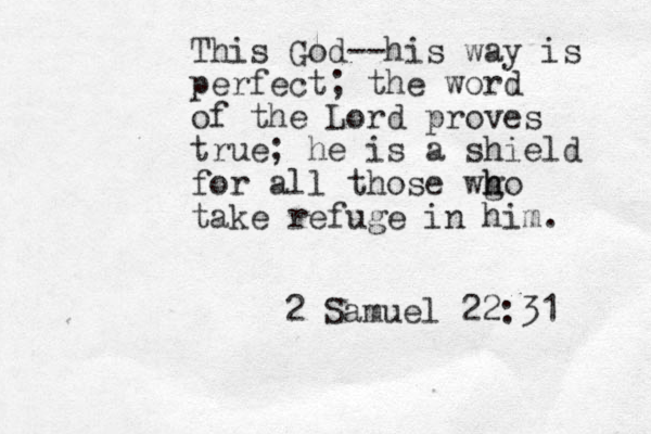 This God--his way is perfect; the word of the Lord proves true; he is a shield for all those wg h ho take refuge in him. 2 Samuel 22:31 
