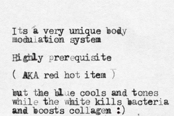 Its a very unique body modulation system Highly prerequisite ( AKA red hot item ) but the blue cools and tones while the white kills bacteria and boosts collagen :)