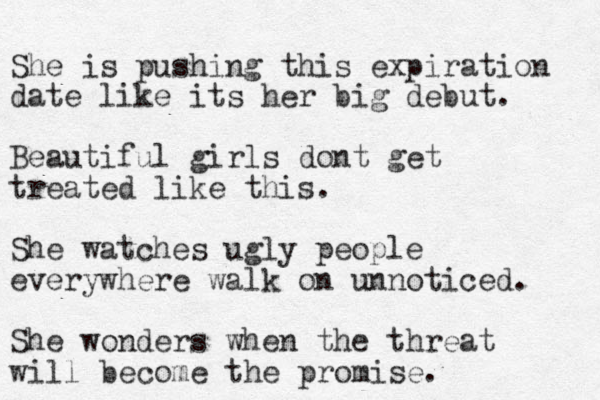She is pushing this expiration date like its her big debut. Beautiful girls dont get treated like this. She watches ugly people everywhere walk on unnoticed. She wonders when the threat will become the promise.