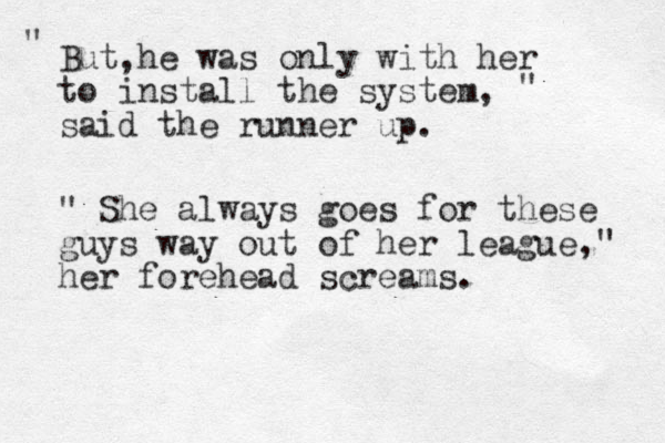 But he was only with her to install the system, said the runner up. " " , " She always goes for these guys way out of her league," her forehead screams. 