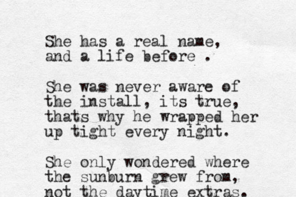 She has a real name, and a life before . She was never aware of the install, its true, thats why he wrapped her up tight every night. She only wondered where the sunburn grew from, not the daytime extras. 