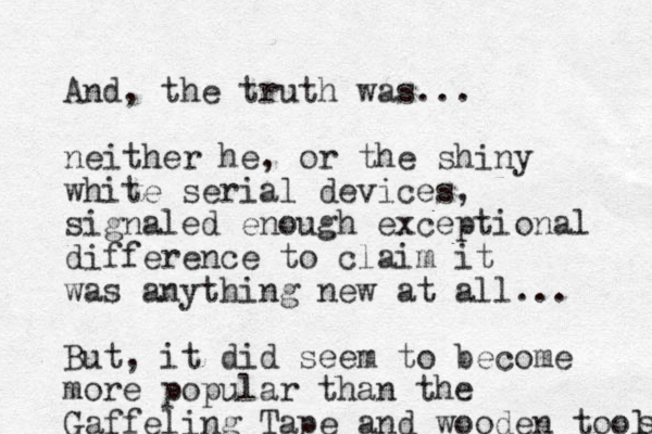 And, the truth was... neither he, or the shiny white serial devices, signaled enough exceptional difference to claim it was anything new at all... But, it did seem to become more popular than the Gaffeling Tape and wood en tools s 