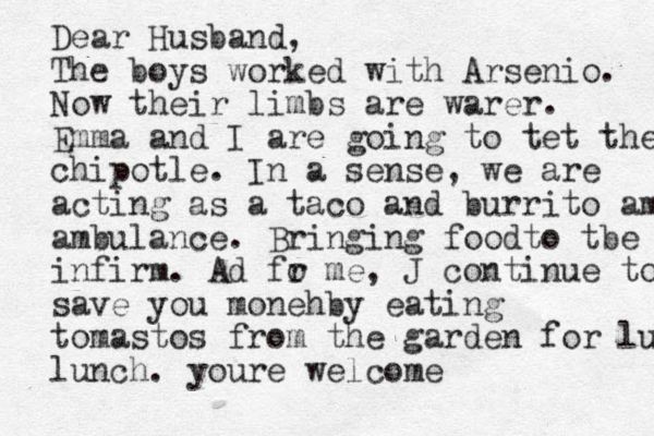 Dear Husband, The boys worked with Arsenio. Now their limbs are warer . Emma and I are going to tet them chi chipotle. In a sense, we are acting as a taco and burrito ambulan ambulance. Bringing foodto tbe infirm. Ad fo r me , J continue to s save you moneh by eating tomastos from the garden for lunch lunch. your e welcome