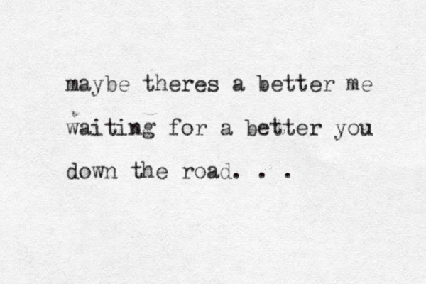 maybe theres a better me waiting for a better you down the road. . .