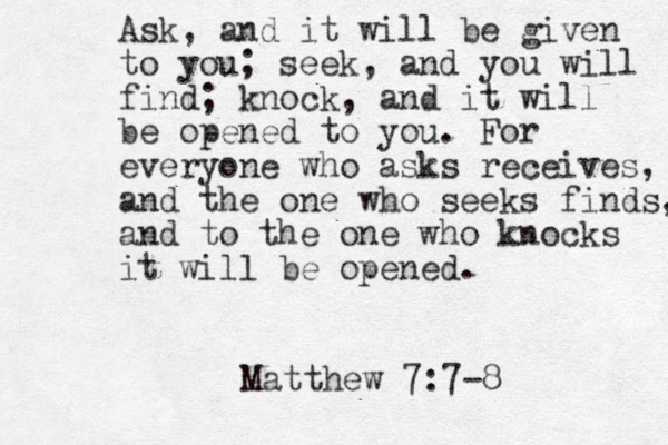 Ask, and it will be given to you; seek, and you will find; knock, and it will be opened to you. For everyone who asks receives, and the one who seeks finds, and to the one who knocks it will be opened. Matthew 7:7-8