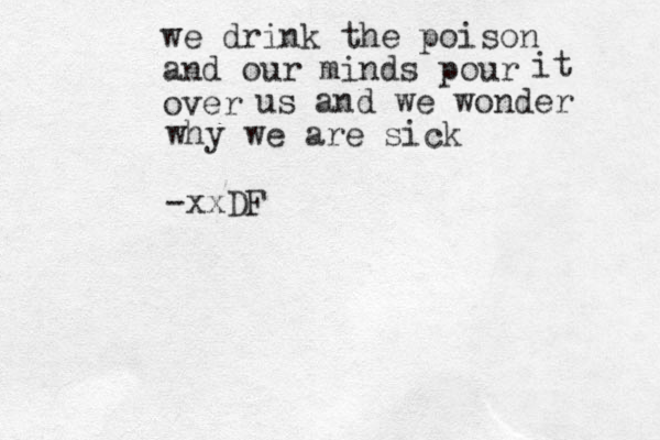 we drink the poison and our minds pour over it us and we wonder why we are sick -xxDF 