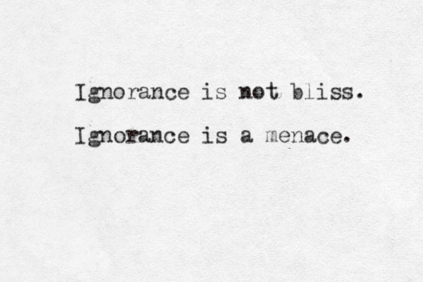 Ignorance is not bliss. Ignorance is a menace. 