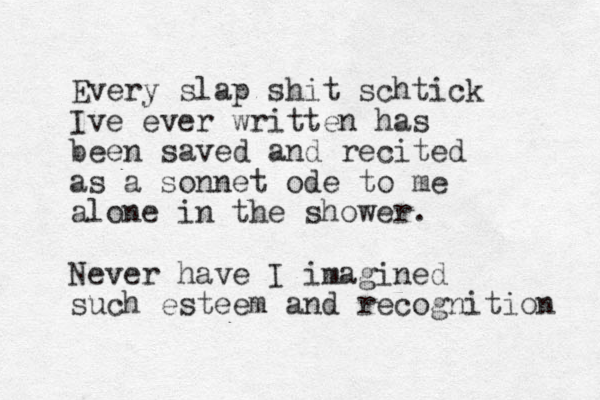 Every slap shit schtick Ive ever written has been saved and recited as a sonnet ode to me alone in the shower. Never have I imagined such esteem and recognition 
