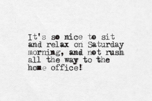 It's so nice to sit and relax on Saturday morning, and not rush all the way to the home office! 