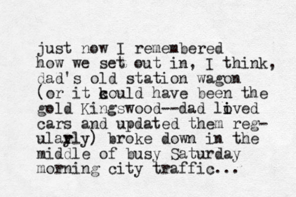 just now I remembered how we set out in, I think, dad's old station wagon (or it k c could have been the gold Kingswood--dad lived o i cars and updated them reg- ular y rly) broke down in the middle of busy Saturday morning city traffic... 