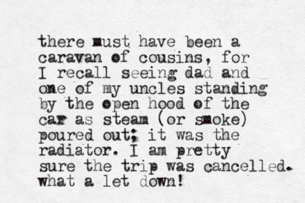 there must have been a caravan of cousins, for I recall seeing dad and one of my uncles standing by the open hood of the car as steam (or smoke poured out; it was the radiator. I am pretty sure the trip was cancelled. what a let down! ) 