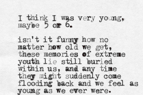 I think I was very you g n , maybe 5 or 6. isn't it funny how no matter how old we get, these memories of extreme youth lie still buried within us, and any time they might suddenly come flooding back and we feel as you g n as we ever were. 