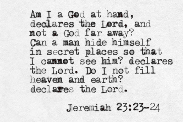 Am I a God at hand, declares the Lord, and not a God far away? Can a man hide himself in secret places so that I cannot see him? declares the Lord. Do I not fill heaven and earth? declares the Lord. Jeremiah 23:23-24 