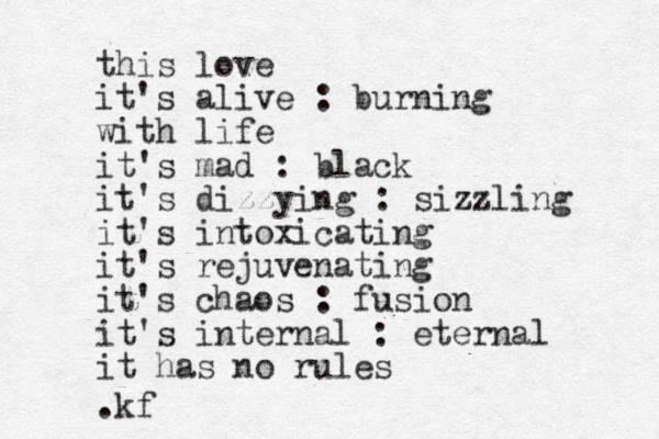this love it's alive : burning with life it's mad : black it's dizzying : sizzling it's intoxicating it's rejuvenating it's chaos : fusion it's internal : eternal it has no rules .kf
