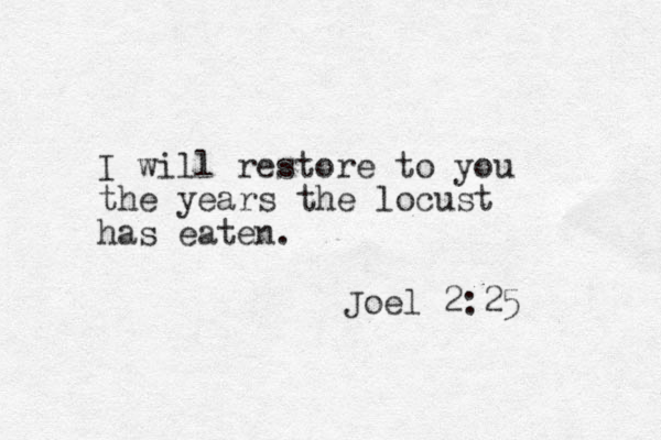 I will restore to you the years the locust has eaten. Joel 2:25 