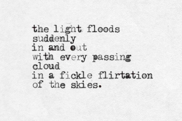 the light floods suddenly in and out with every passing cloud in a fickle flirtation of the skies.