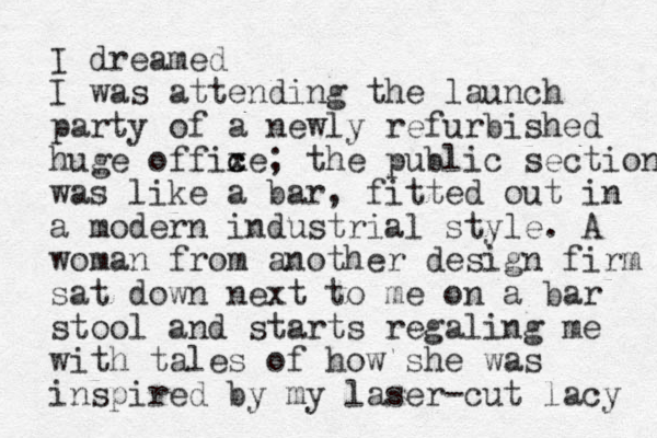 I dreamed I was attending the launch party of a newly refurbished huge offixe c c ; the public section was like a bar, fitted out i n a modern industrial style. A woman from another design firm sat down next to me on a bar stool and starts regaling me with tales of how she was inspired by my laser-cut lacy 