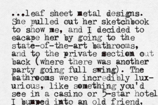 ...leaf sheet metal designs. She pulled out her sketchbook to show me, and I decided to eacape her by going to the state-of-the-art bathrooms, and to the private section out back (where there was another party going full swing). The bathrooms were incredibly lux- urious, like something you'd see in a casino or 5-star hotel I bumped into an old friend, 