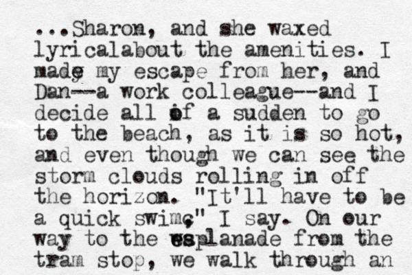 ...Sharon, and she waxed lyricalabout the amenities. I made y e my escape from her, and Dan--a work colleague--and I decide all if a o o sudden to go to the beach, as it is so hot, and even though we can see the storm clouds rolling in off the horizon. "It'll have to be a quick swimc , ," I say. On our way to the waplanade e es s e from the tram stop, we walk through an 